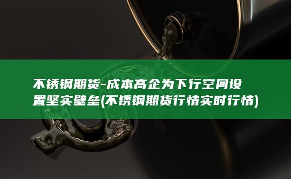 不锈钢期货-成本高企为下行空间设置坚实壁垒 (不锈钢期货行情