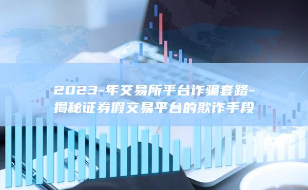 2023-年交易所平台诈骗套路-揭秘证券假交易平台的欺诈手段