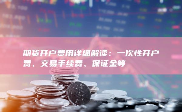 期货开户费用详细解读：交易手续费、保证金等