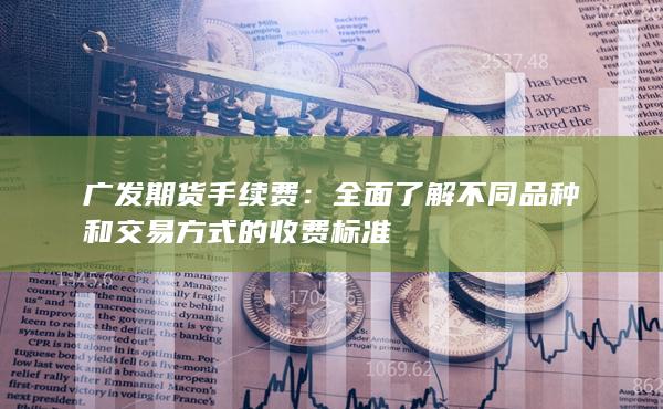 广发期货手续费：全面了解不同品种和交易方式的收费标准